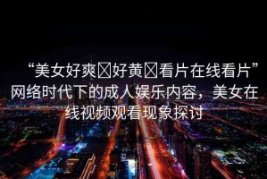 “美女好爽?好黃?看片在線看片”網(wǎng)絡(luò)時代下的成人娛樂內(nèi)容，美女在線視頻觀看現(xiàn)象探討