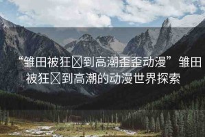 “雛田被狂?到高潮歪歪動(dòng)漫”雛田被狂?到高潮的動(dòng)漫世界探索