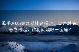 歌手2025第九期排名揭曉，實力對決，懸念迭起，誰將問鼎歌王寶座？