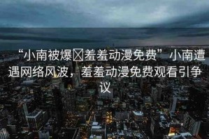 “小南被爆?羞羞動漫免費”小南遭遇網(wǎng)絡風波，羞羞動漫免費觀看引爭議