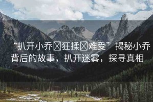 “扒開小喬?狂揉?難受”揭秘小喬背后的故事，扒開迷霧，探尋真相