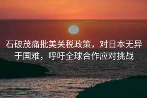 石破茂痛批美關(guān)稅政策，對日本無異于國難，呼吁全球合作應(yīng)對挑戰(zhàn)