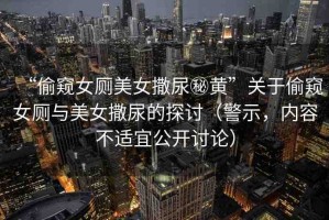 “偷窺女廁美女撒尿秘黃”關(guān)于偷窺女廁與美女撒尿的探討（警示，內(nèi)容不適宜公開討論）