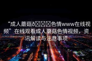 “成人蘑菇??色情www在線視頻”在線觀看成人蘑菇色情視頻，資訊解讀與注意事項(xiàng)