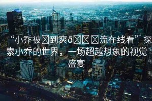 “小喬被?到爽??流在線看”探索小喬的世界，一場超越想象的視覺盛宴