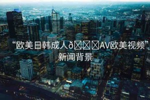 “歐美日韓成人??AV歐美視頻”新聞背景