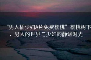 “男人?少婦A片免費(fèi)櫻桃”櫻桃樹下，男人的世界與少婦的靜謐時(shí)光