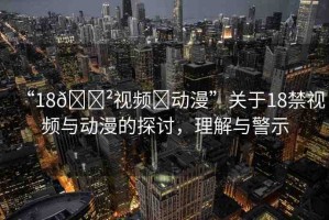 “18??視頻?動(dòng)漫”關(guān)于18禁視頻與動(dòng)漫的探討，理解與警示
