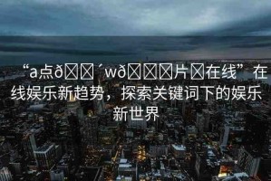 “a點??w??片?在線”在線娛樂新趨勢，探索關鍵詞下的娛樂新世界