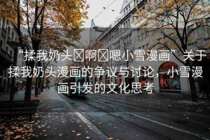 “揉我奶頭?啊?嗯小雪漫畫”關(guān)于揉我奶頭漫畫的爭議與討論，小雪漫畫引發(fā)的文化思考