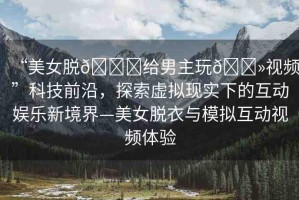 “美女脫??給男主玩??視頻”科技前沿，探索虛擬現實下的互動娛樂新境界—美女脫衣與模擬互動視頻體驗