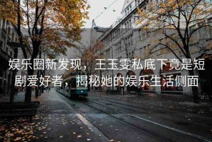 娛樂圈新發(fā)現(xiàn)，王玉雯私底下竟是短劇愛好者，揭秘她的娛樂生活側面
