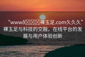“www??裸玉足.com久久久”裸玉足與科技的交融，在線平臺(tái)的發(fā)展與用戶(hù)體驗(yàn)創(chuàng)新
