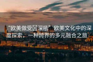 “歐美做受?深吼”歐美文化中的深度探索，一種跨界的多元融合之旅
