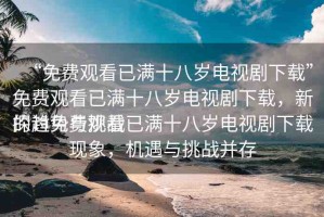 “免費觀看已滿十八歲電視劇下載”免費觀看已滿十八歲電視劇下載，新的趨勢與挑戰(zhàn)
探討免費觀看已滿十八歲電視劇下載現(xiàn)象，機遇與挑戰(zhàn)并存