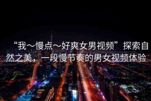 “我～慢點～好爽女男視頻”探索自然之美，一段慢節(jié)奏的男女視頻體驗