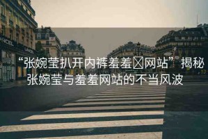 “張婉瑩扒開內褲羞羞?網(wǎng)站”揭秘張婉瑩與羞羞網(wǎng)站的不當風波