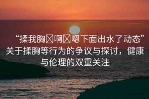 “揉我胸?啊?嗯下面出水了動態(tài)”關(guān)于揉胸等行為的爭議與探討，健康與倫理的雙重關(guān)注