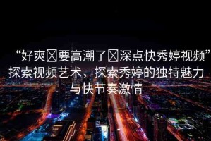 “好爽?要高潮了?深點(diǎn)快秀婷視頻”探索視頻藝術(shù)，探索秀婷的獨(dú)特魅力與快節(jié)奏激情