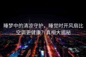 睡夢中的清涼守護，睡覺時開風扇比空調(diào)更健康？真相大揭秘