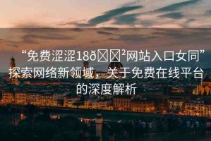 “免費澀澀18??網站入口女同”探索網絡新領域，關于免費在線平臺的深度解析