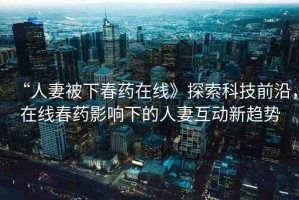 “人妻被下春藥在線》探索科技前沿，在線春藥影響下的人妻互動(dòng)新趨勢(shì)