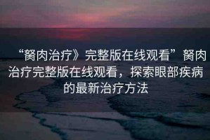 “胬肉治療》完整版在線觀看”胬肉治療完整版在線觀看，探索眼部疾病的最新治療方法