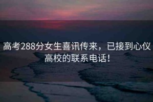 高考288分女生喜訊傳來，已接到心儀高校的聯(lián)系電話！