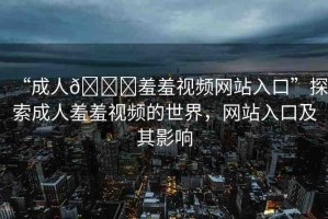 “成人??羞羞視頻網站入口”探索成人羞羞視頻的世界，網站入口及其影響