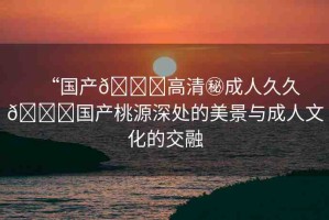 “國(guó)產(chǎn)??高清秘成人久久??國(guó)產(chǎn)桃源深處的美景與成人文化的交融