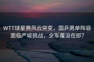 WTT球星賽風(fēng)云突變，國(guó)乒男單陣容面臨嚴(yán)峻挑戰(zhàn)，全軍覆沒(méi)在即？