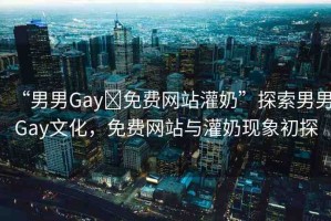 “男男Gay?免費網站灌奶”探索男男Gay文化，免費網站與灌奶現象初探