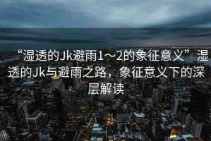 “濕透的Jk避雨1～2的象征意義”濕透的Jk與避雨之路，象征意義下的深層解讀
