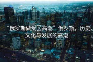 “俄羅斯做受?高潮”俄羅斯，歷史、文化與發(fā)展的高潮