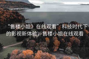 “售樓小姐》在線觀看”科技時(shí)代下的影視新體驗(yàn)，售樓小姐在線觀看