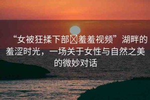 “女被狂揉下部?羞羞視頻”湖畔的羞澀時(shí)光，一場(chǎng)關(guān)于女性與自然之美的微妙對(duì)話(huà)