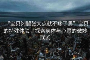 “寶貝?腿張大點(diǎn)就不疼了男”寶貝的特殊體驗(yàn)，探索身體與心靈的微妙聯(lián)系