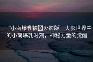 “小南爆乳被?火影版”火影世界中的小南爆乳時刻，神秘力量的覺醒