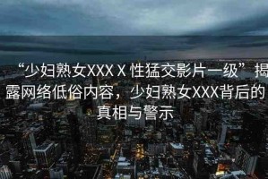 “少婦熟女XXXⅩ性猛交影片一級”揭露網(wǎng)絡(luò)低俗內(nèi)容，少婦熟女XXX背后的真相與警示