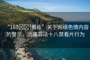 “18??看片”關(guān)于網(wǎng)絡(luò)色情內(nèi)容的警示，遠(yuǎn)離非法十八禁看片行為
