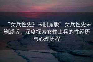 “女兵性史》未刪減版”女兵性史未刪減版，深度探索女性士兵的性經(jīng)歷與心理歷程