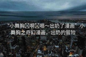 “小舞胸?啊?嗯～出奶了漫畫”小舞胸之奇幻漫畫，出奶的冒險