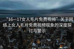 “16—17女人毛片免費(fèi)視頻”關(guān)于網(wǎng)絡(luò)上女人毛片免費(fèi)視頻現(xiàn)象的深度探討與警示