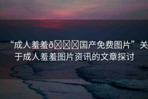 “成人羞羞??國產免費圖片”關于成人羞羞圖片資訊的文章探討