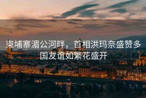 柬埔寨湄公河畔，首相洪瑪奈盛贊多國友誼如繁花盛開