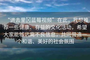 “進(jìn)去里?藍(lán)莓視頻”在此，我想推薦一些健康、有益的文化活動，希望大家能夠遠(yuǎn)離不良信息，共同營造一個和諧、美好的社會氛圍