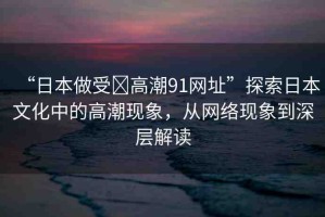 “日本做受?高潮91網(wǎng)址”探索日本文化中的高潮現(xiàn)象，從網(wǎng)絡現(xiàn)象到深層解讀