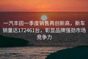 一汽豐田一季度銷售再創(chuàng)新高，新車銷量達(dá)172461臺(tái)，彰顯品牌強(qiáng)勁市場(chǎng)競(jìng)爭(zhēng)力