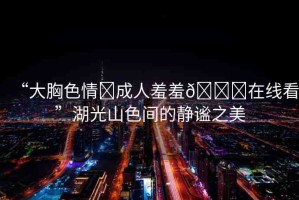 “大胸色情?成人羞羞??在線看”湖光山色間的靜謐之美