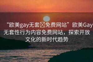 “歐美gay無套?免費(fèi)網(wǎng)站”歐美Gay無套性行為內(nèi)容免費(fèi)網(wǎng)站，探索開放文化的新時(shí)代趨勢(shì)